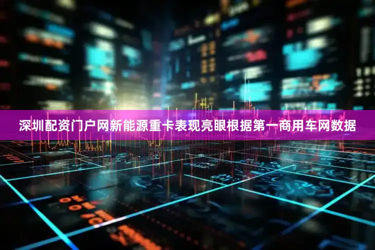深圳配资门户网新能源重卡表现亮眼　　根据第一商用车网数据