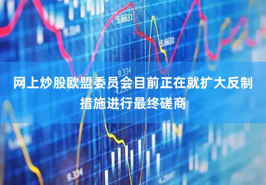 网上炒股欧盟委员会目前正在就扩大反制措施进行最终磋商