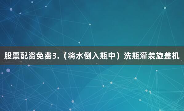 股票配资免费3.（将水倒入瓶中）洗瓶灌装旋盖机