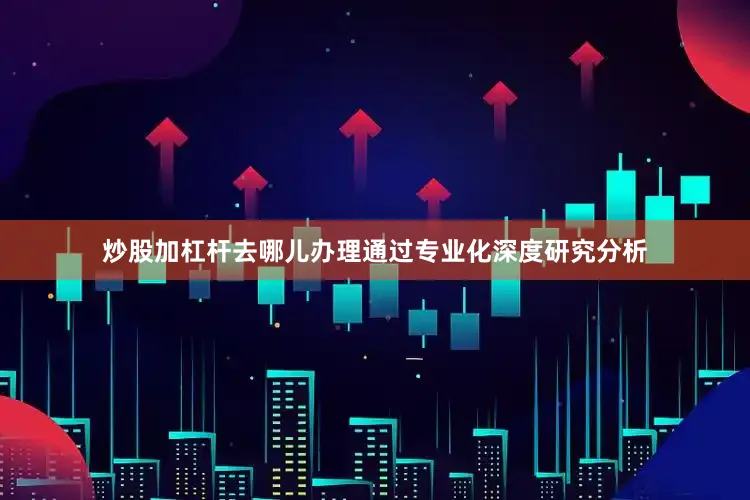 炒股加杠杆去哪儿办理通过专业化深度研究分析