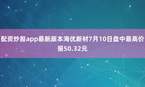 配资炒股app最新版本海优新材7月10日盘中最高价报50.32元