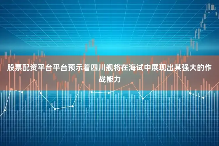 股票配资平台平台预示着四川舰将在海试中展现出其强大的作战能力