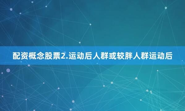 配资概念股票2.运动后人群或较胖人群运动后