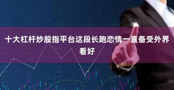 十大杠杆炒股指平台这段长跑恋情一直备受外界看好