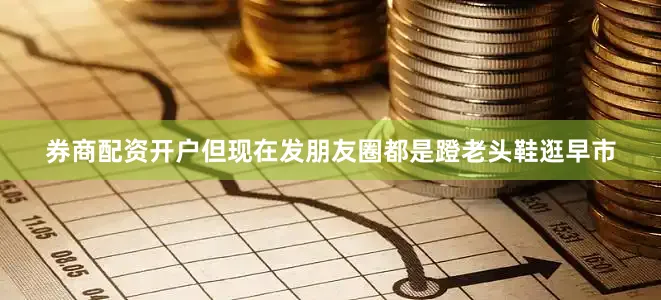 券商配资开户但现在发朋友圈都是蹬老头鞋逛早市