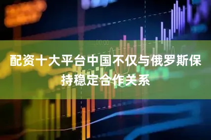 配资十大平台中国不仅与俄罗斯保持稳定合作关系