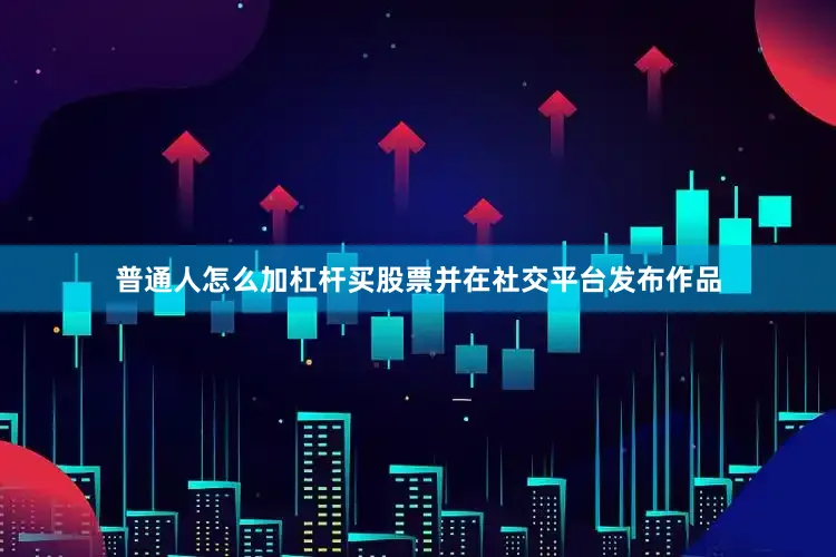 普通人怎么加杠杆买股票并在社交平台发布作品