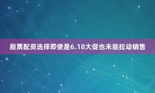 股票配资选择即使是6.18大促也未能拉动销售