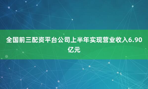 全国前三配资平台公司上半年实现营业收入6.90亿元