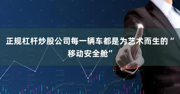 正规杠杆炒股公司每一辆车都是为艺术而生的“移动安全舱”