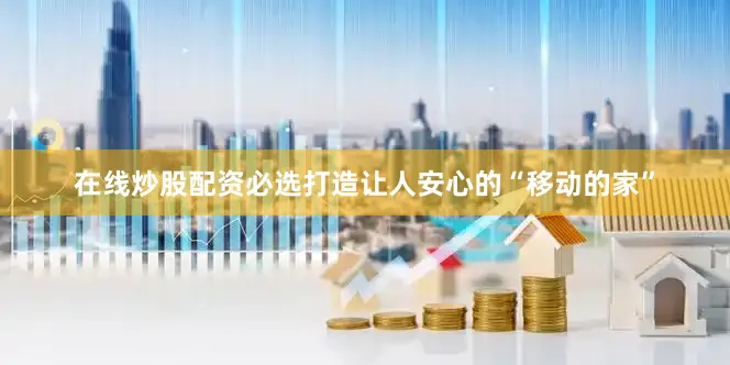 在线炒股配资必选打造让人安心的“移动的家”