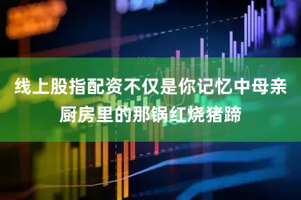 线上股指配资不仅是你记忆中母亲厨房里的那锅红烧猪蹄