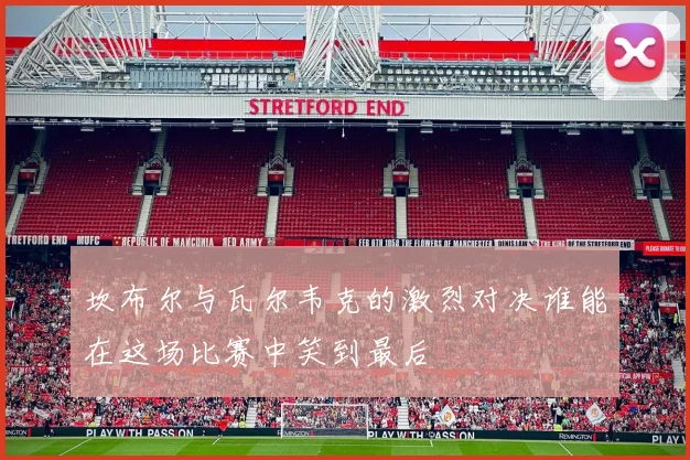 坎布尔与瓦尔韦克的激烈对决谁能在这场比赛中笑到最后