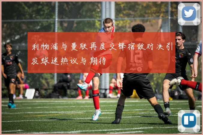 利物浦与曼联再度交锋宿敌对决引发球迷热议与期待