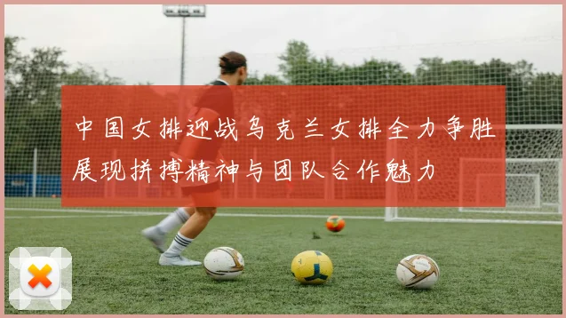 中国女排迎战乌克兰女排全力争胜展现拼搏精神与团队合作魅力