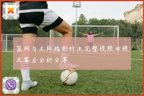 篮网与太阳精彩对决完整视频回顾及赛后分析分享