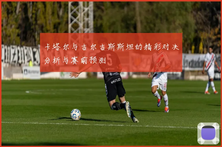 卡塔尔与吉尔吉斯斯坦的精彩对决分析与赛前预测