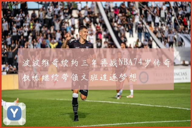 波波维奇续约三年再战NBA74岁传奇教练继续带领文班追逐梦想