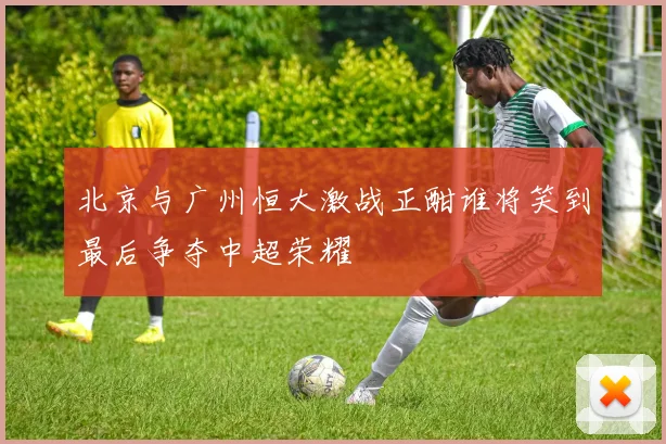 北京与广州恒大激战正酣谁将笑到最后争夺中超荣耀