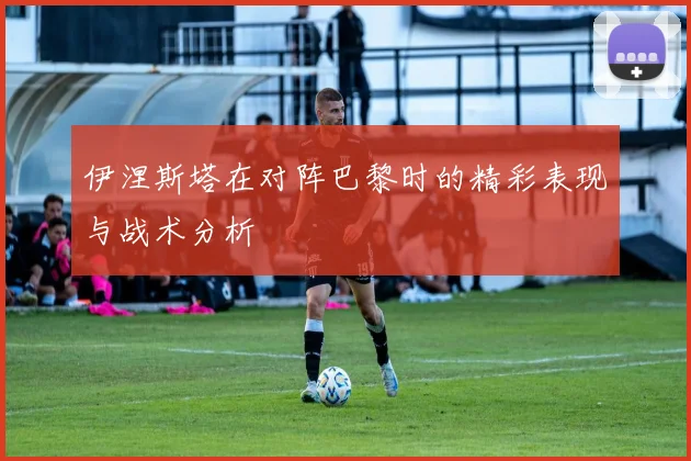 伊涅斯塔在对阵巴黎时的精彩表现与战术分析