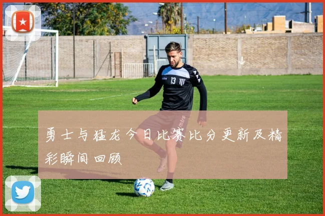 勇士与猛龙今日比赛比分更新及精彩瞬间回顾