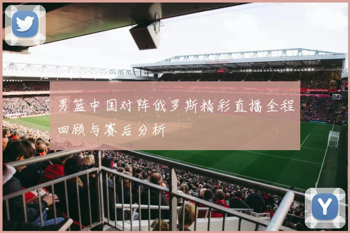 男篮中国对阵俄罗斯精彩直播全程回顾与赛后分析