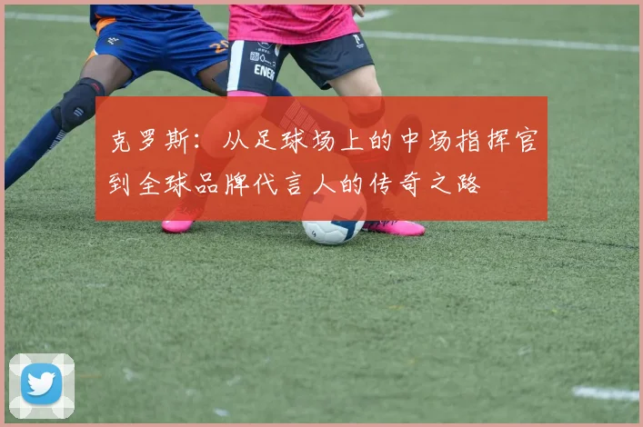 克罗斯：从足球场上的中场指挥官到全球品牌代言人的传奇之路