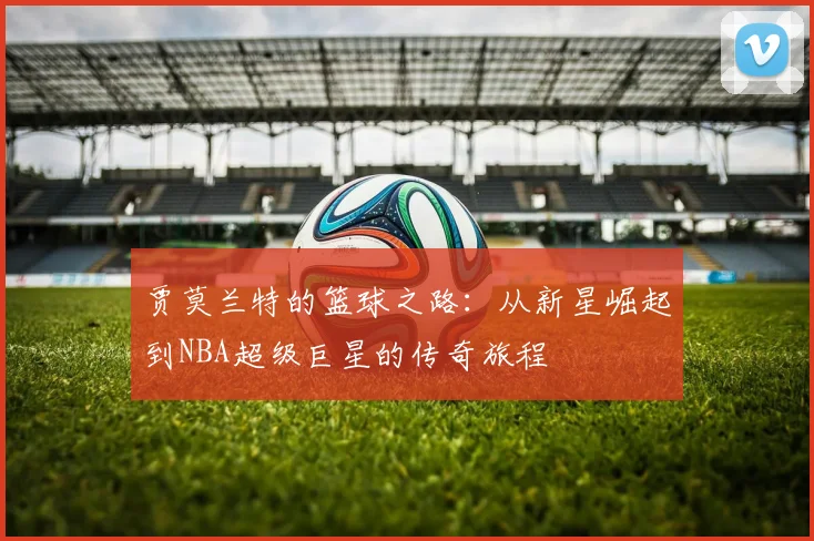 贾莫兰特的篮球之路：从新星崛起到NBA超级巨星的传奇旅程