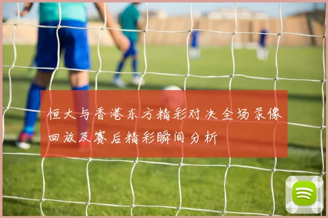 恒大与香港东方精彩对决全场录像回放及赛后精彩瞬间分析