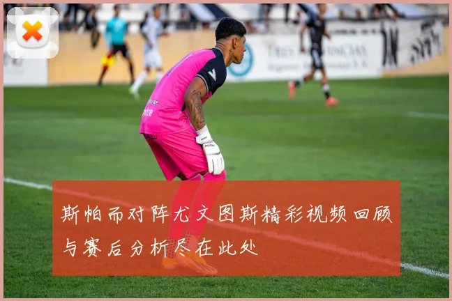 斯帕而对阵尤文图斯精彩视频回顾与赛后分析尽在此处