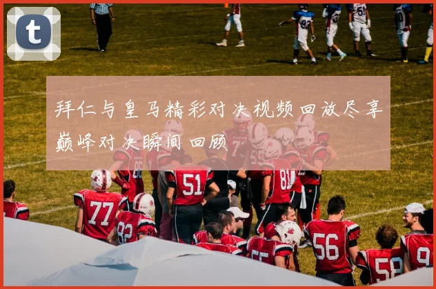 拜仁与皇马精彩对决视频回放尽享巅峰对决瞬间回顾