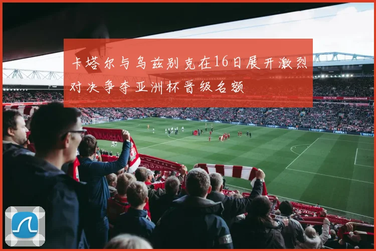 卡塔尔与乌兹别克在16日展开激烈对决争夺亚洲杯晋级名额