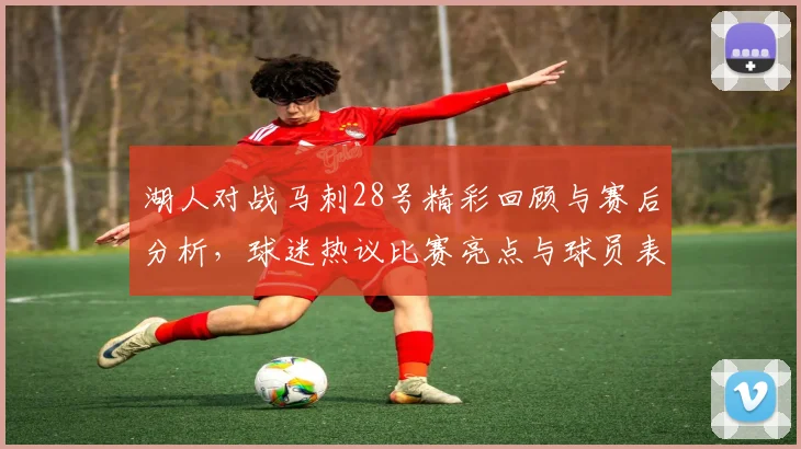 湖人对战马刺28号精彩回顾与赛后分析，球迷热议比赛亮点与球员表现