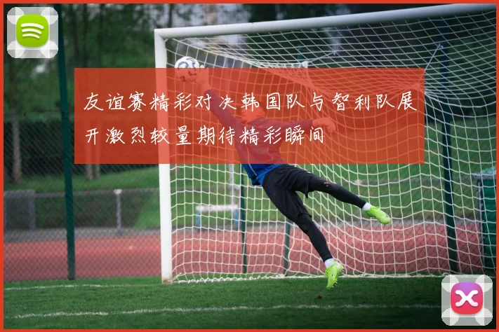 友谊赛精彩对决韩国队与智利队展开激烈较量期待精彩瞬间