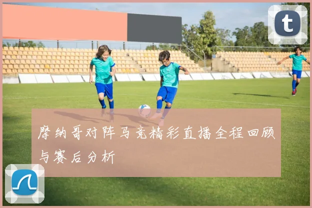 摩纳哥对阵马竞精彩直播全程回顾与赛后分析