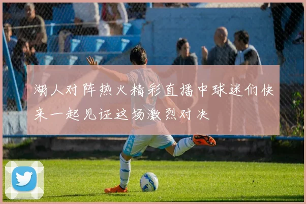湖人对阵热火精彩直播中球迷们快来一起见证这场激烈对决