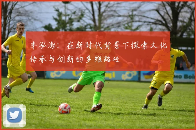 李泓澎：在新时代背景下探索文化传承与创新的多维路径