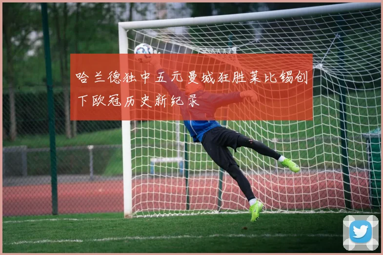 哈兰德独中五元曼城狂胜莱比锡创下欧冠历史新纪录