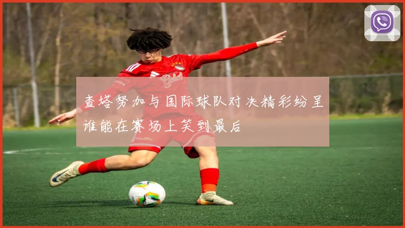 查塔努加与国际球队对决精彩纷呈谁能在赛场上笑到最后