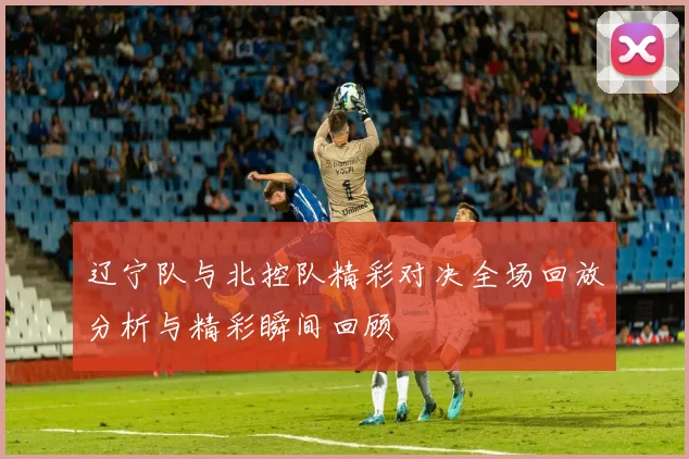 辽宁队与北控队精彩对决全场回放分析与精彩瞬间回顾