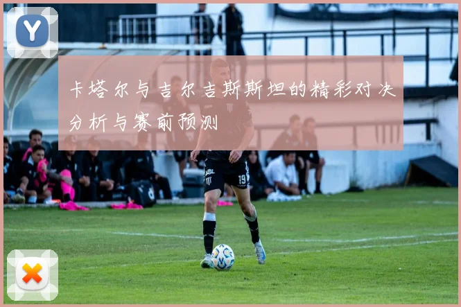 卡塔尔与吉尔吉斯斯坦的精彩对决分析与赛前预测