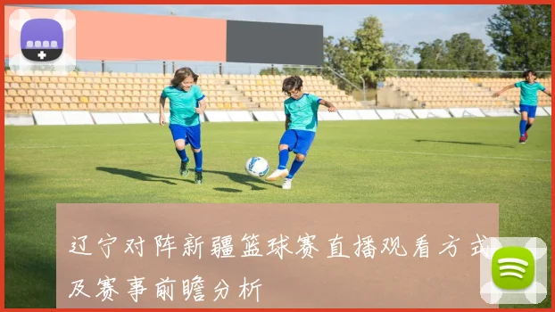 辽宁对阵新疆篮球赛直播观看方式及赛事前瞻分析