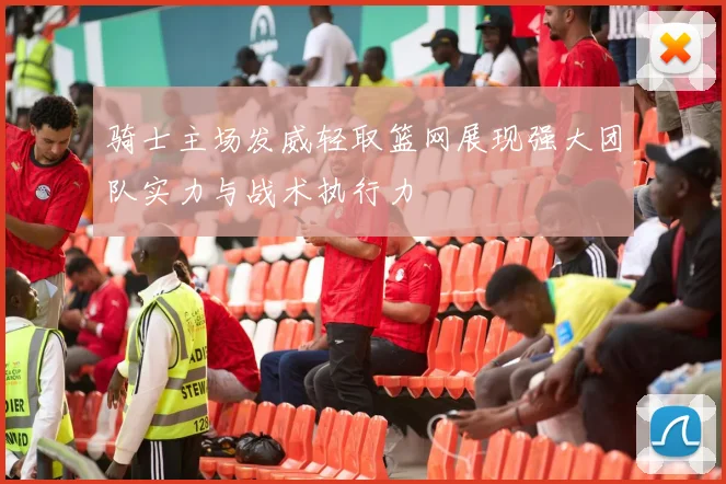 骑士主场发威轻取篮网展现强大团队实力与战术执行力