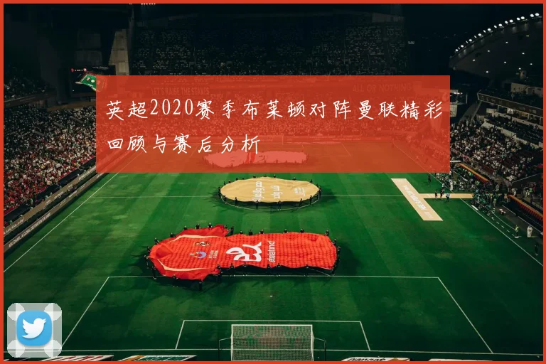 英超2020赛季布莱顿对阵曼联精彩回顾与赛后分析