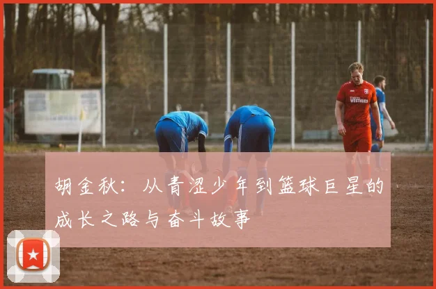 胡金秋：从青涩少年到篮球巨星的成长之路与奋斗故事