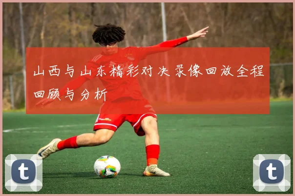 山西与山东精彩对决录像回放全程回顾与分析