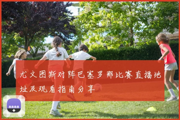 尤文图斯对阵巴塞罗那比赛直播地址及观看指南分享