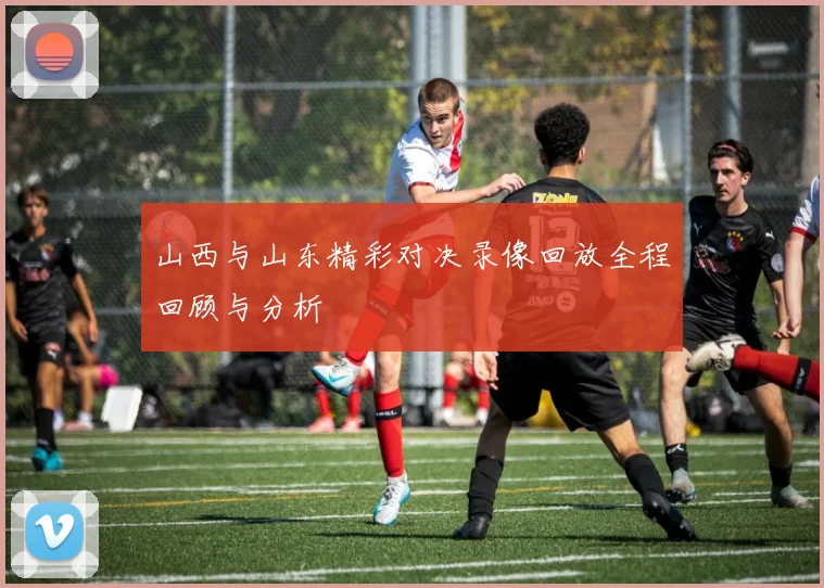 山西与山东精彩对决录像回放全程回顾与分析