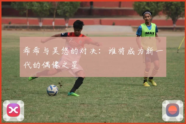 希希与吴悠的对决：谁将成为新一代的偶像之星