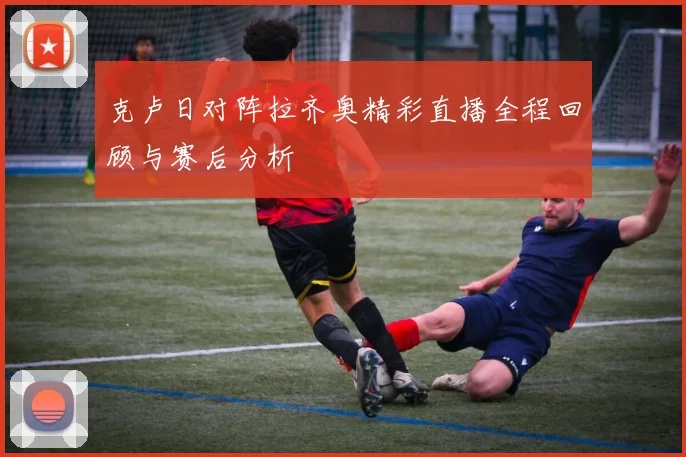 克卢日对阵拉齐奥精彩直播全程回顾与赛后分析